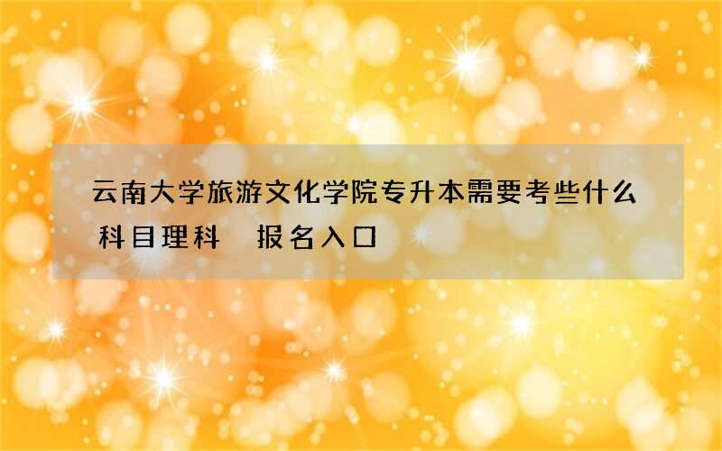 云南大学旅游文化学院专升本需要考些什么科目理科 报名入口